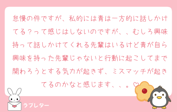 怠慢の件ですが、私的には青は一方的に話しかけてる？って感じはしないのですが、、むしろ興味持って話しかけてくれる先輩はいるけど青が自ら興味を持った先輩じゃないと行動に起こしてまで関わろうとする気力が起きず、ミスマッチが起きてるのかなと感じます、、。