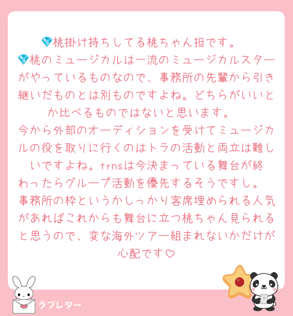 💎桃掛け持ちしてる桃ちゃん担です。
💎桃のミュージカルは一流のミュージカルスターがやっているものなので、事務所の先輩から引き継いだものとは別ものですよね。どちらがいいとか比べるものではないと思います。
今から外部のオーディションを受けてミュージカルの役を取りに行くのはトラの活動と両立は難しいですよね。trnsは今決まっている舞台が終わったらグループ活動を優先するそうですし。
事務所の枠というかしっかり客席埋められる人気があればこれからも舞台に立つ桃ちゃん見られると思うので、変な海外ツアー組まれないかだけが心配です