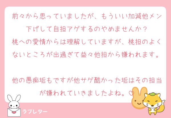 前々から思っていましたが、もういい加減他メン下げして自担アゲするのやめませんか？
桃への愛情からは理解していますが、桃担のよくないところが出過ぎて益々他担から嫌われます。
他の愚痴垢もですが他サゲ酷かった垢はその担当が嫌われていきましたよね。