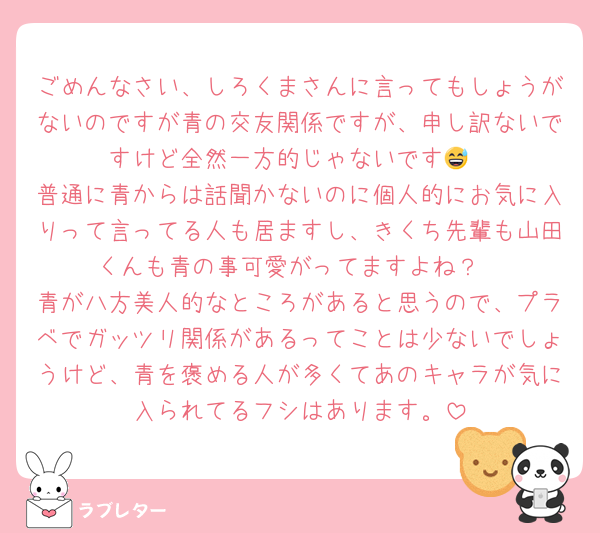 ごめんなさい、しろくまさんに言ってもしょうがないのですが青の交友関係ですが、申し訳ないですけど全然一方的じゃないです😅
普通に青からは話聞かないのに個人的にお気に入りって言ってる人も居ますし、きくち先輩も山田くんも青の事可愛がってますよね？
青が八方美人的なところがあると思うので、プラベでガッツリ関係があるってことは少ないでしょうけど、青を褒める人が多くてあのキャラが気に入られてるフシはあります。