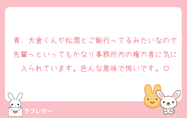 青、大倉くんや松潤とご飯行ってるみたいなので先輩っといってもかなり事務所内の権力者に気に入られています。色んな意味で怖いです。