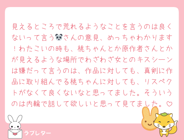 見えるところで荒れるようなことを言うのは良くないって言う🐼さんの意見、めっちゃわかります！わたこいの時も、桃ちゃんとか原作者さんとかが見えるような場所でわざわざ女とのキスシーンは嫌だって言うのは、作品に対しても、真剣に作品に取り組んでる桃ちゃんに対しても、リスペクトがなくて良くないなと思ってました。そういうのは内輪で話して欲しいと思って見てました。