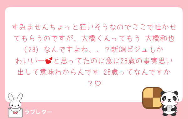 すみませんちょっと狂いそうなのでここで吐かせてもらうのですが、大橋くんってもう 大橋和也(28) なんですよね、、？新CMビジュもかわいいー💕と思ってたのに急に28歳の事実思い出して意味わからんです 28歳ってなんですか？