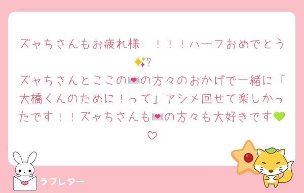 ズャちさんもお疲れ様〜！！！ハーフおめでとう🥹✨
ズャちさんとここの💌の方々のおかげで一緒に「大橋くんのために！って」アシメ回せて楽しかったです！！ズャちさんも💌の方々も大好きです💚