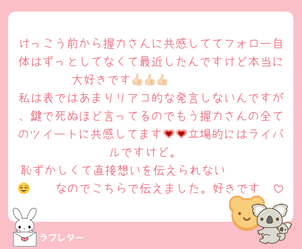 けっこう前から握力さんに共感しててフォロー自体はずっとしてなくて最近したんですけど本当に大好きです🥰👍🏻👍🏻👍🏻
私は表ではあまりリアコ的な発言しないんですが、鍵で死ぬほど言ってるのでもう握力さんの全てのツイートに共感してます💗💗立場的にはライバルですけど。
恥ずかしくて直接想いを伝えられない𝑺𝑯𝒀 𝑮𝑰𝑹𝑳なのでこちらで伝えました。好きです😌