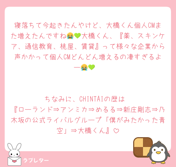 寝落ちて今起きたんやけど、大橋くん個人CMまた増えたんですね😭💚大橋くん、『薬、スキンケア、通信教育、桃屋、賃貸』って様々な企業から声かかって個人CMどんどん増えるの凄すぎるよー😭💚


ちなみに、CHINTAIの歴は
『ローランド⇒アンミカ⇒めるる⇒新庄剛志⇒乃木坂の公式ライバルグループ「僕がみたかった青空」⇒大橋くん』