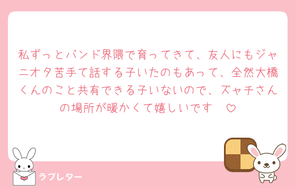 私ずっとバンド界隈で育ってきて、友人にもジャニオタ苦手て話する子いたのもあって、全然大橋くんのこと共有できる子いないので、ズャチさんの場所が暖かくて嬉しいです🥲