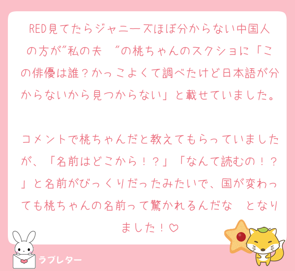 RED見てたらジャニーズほぼ分からない中国人の方が"私の夫〜"の桃ちゃんのスクショに「この俳優は誰？かっこよくて調べたけど日本語が分からないから見つからない」と載せていました。
コメントで桃ちゃんだと教えてもらっていましたが、「名前はどこから！？」「なんて読むの！？」と名前がびっくりだったみたいで、国が変わっても桃ちゃんの名前って驚かれるんだな〜となりました！