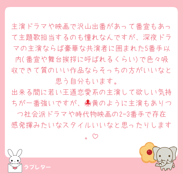 主演ドラマや映画で沢山出番があって番宣もあって主題歌担当するのも憧れなんですが、深夜ドラマの主演ならば豪華な共演者に囲まれた5番手以内(番宣や舞台挨拶に呼ばれるくらい)で色々吸収できて質のいい作品ならそっちの方がいいなと思う自分もいます。
出来る間に若い王道恋愛系の主演して欲しい気持ちが一番強いですが、🐙黄のように主演もありつつ社会派ドラマや時代物映画の2-3番手で存在感発揮みたいなスタイルいいなと思ったりします。