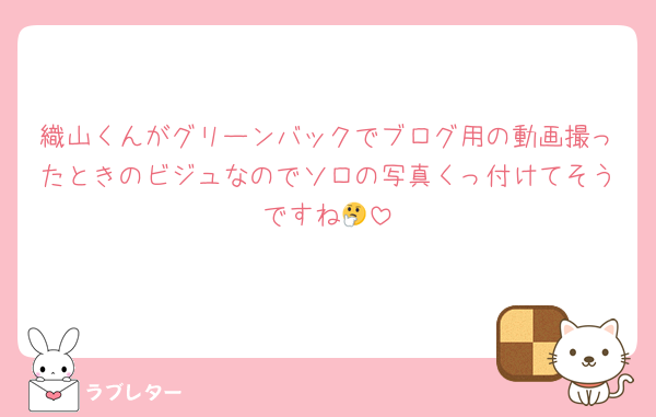 織山くんがグリーンバックでブログ用の動画撮ったときのビジュなのでソロの写真くっ付けてそうですね🤔
