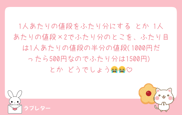 1人あたりの値段をふたり分にする とか 1人あたりの値段×2でふたり分のとこを、ふたり目は1人あたりの値段の半分の値段(1000円だったら500円なのでふたり分は1500円) とか どうでしょう😭😭