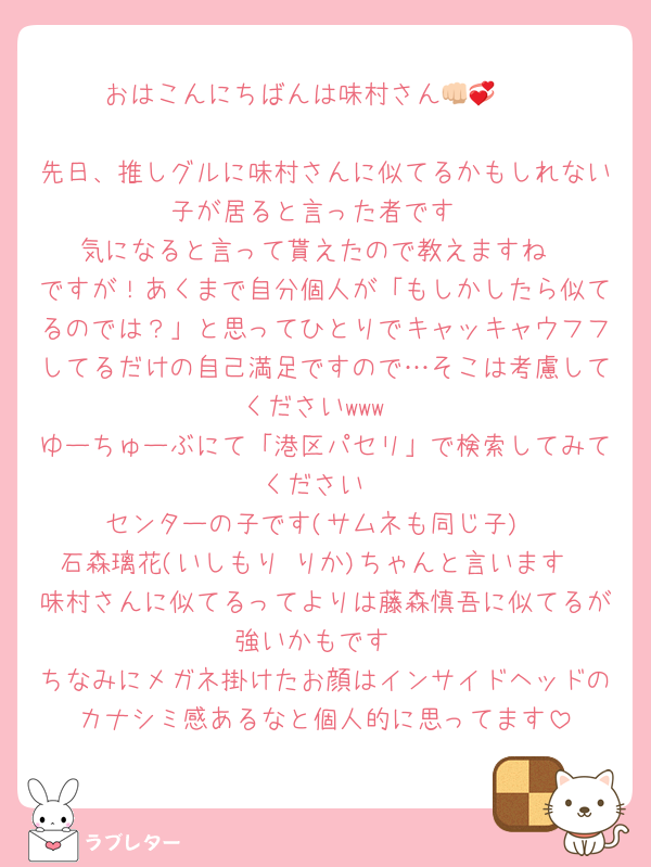 おはこんにちばんは味村さん👊🏻💞

先日、推しグルに味村さんに似てるかもしれない子が居ると言った者です
気になると言って貰えたので教えますね
ですが！あくまで自分個人が「もしかしたら似てるのでは？」と思ってひとりでキャッキャウフフしてるだけの自己満足ですので…そこは考慮してくださいwww
ゆーちゅーぶにて「港区パセリ」で検索してみてください
センターの子です(サムネも同じ子)
石森璃花(いしもり りか)ちゃんと言います
味村さんに似てるってよりは藤森慎吾に似てるが強いかもです
ちなみにメガネ掛けたお顔はインサイドヘッドのカナシミ感あるなと個人的に思ってます