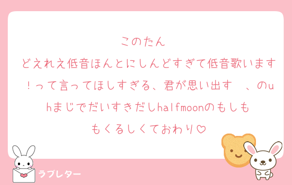 このたん❣️
どえれえ低音ほんとにしんどすぎて低音歌います！って言ってほしすぎる、君が思い出す〜、のuhまじでだいすきだしhalfmoonのもしももくるしくておわり