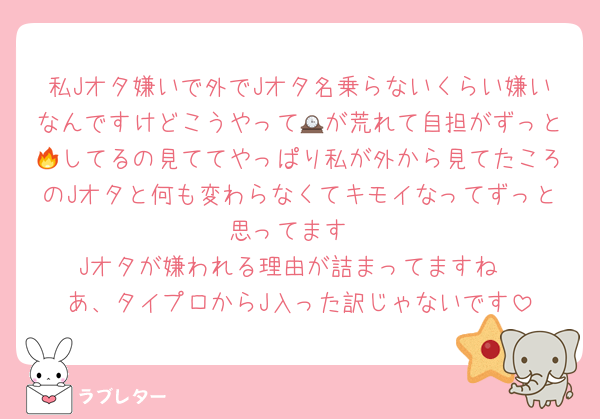 私Jオタ嫌いで外でJオタ名乗らないくらい嫌いなんですけどこうやって🕰が荒れて自担がずっと🔥してるの見ててやっぱり私が外から見てたころのJオタと何も変わらなくてキモイなってずっと思ってます
Jオタが嫌われる理由が詰まってますね
あ、タイプロからJ入った訳じゃないです