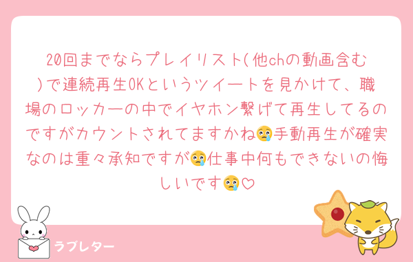 20回までならプレイリスト(他chの動画含む)で連続再生OKというツイートを見かけて、職場のロッカーの中でイヤホン繋げて再生してるのですがカウントされてますかね😢手動再生が確実なのは重々承知ですが😢仕事中何もできないの悔しいです😢