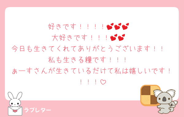 好きです！！！！💕💕💕
大好きです！！！💕💕
今日も生きてくれてありがとうございます！！
私も生きる糧です！！！
ぁーすさんが生きているだけて私は嬉しいです！！！！