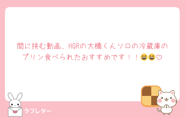 間に挟む動画、HGRの大橋くんソロの冷蔵庫のプリン食べられたおすすめです！！😆😆