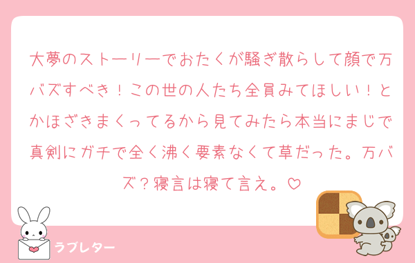 大夢のストーリーでおたくが騒ぎ散らして顔で万バズすべき！この世の人たち全員みてほしい！とかほざきまくってるから見てみたら本当にまじで真剣にガチで全く沸く要素なくて草だった。万バズ？寝言は寝て言え。