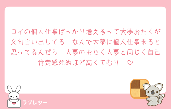 ロイの個人仕事ばっかり増えるって大夢おたくが文句言い出してる🥺なんで大夢に個人仕事来ると思ってるんだろ🥺大夢のおたく大夢と同じく自己肯定感死ぬほど高くてむり🥺