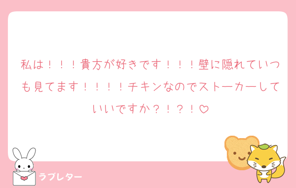 私は！！！貴方が好きです！！！壁に隠れていつも見てます！！！！チキンなのでストーカーしていいですか？！？！