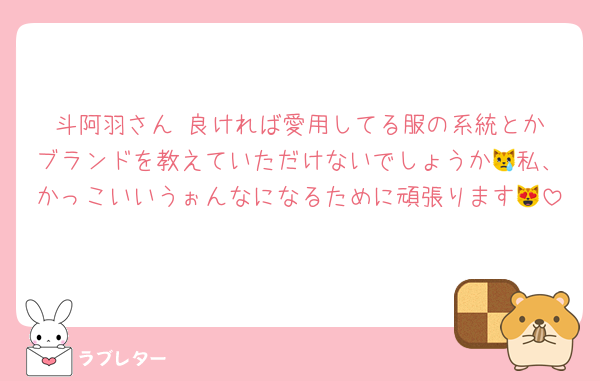 斗阿羽さん‼️良ければ愛用してる服の系統とかブランドを教えていただけないでしょうか😿私、かっこいいうぉんなになるために頑張ります😻
