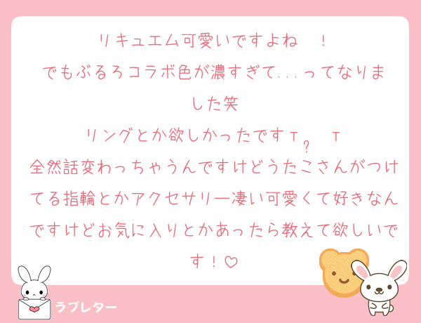 リキュエム可愛いですよね〜！
でもぶるろコラボ色が濃すぎて...ってなりました笑
リングとか欲しかったです‎т  ̫ т
全然話変わっちゃうんですけどうたこさんがつけてる指輪とかアクセサリー凄い可愛くて好きなんですけどお気に入りとかあったら教えて欲しいです！