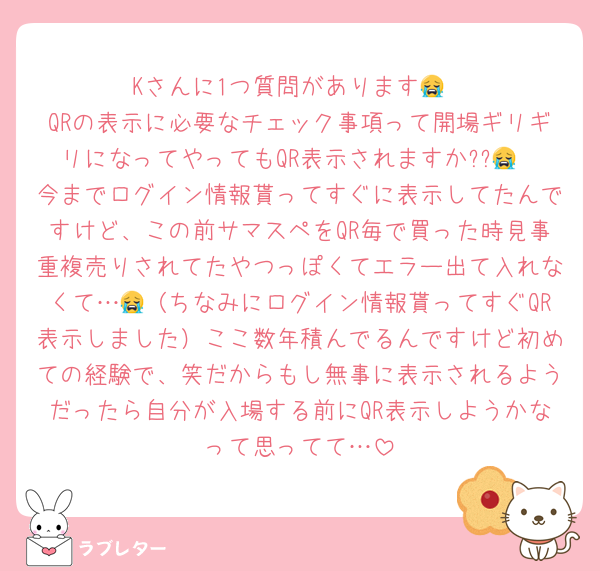 Kさんに1つ質問があります😭
QRの表示に必要なチェック事項って開場ギリギリになってやってもQR表示されますか??😭
今までログイン情報貰ってすぐに表示してたんですけど、この前サマスペをQR毎で買った時見事重複売りされてたやつっぽくてエラー出て入れなくて…😭（ちなみにログイン情報貰ってすぐQR表示しました）ここ数年積んでるんですけど初めての経験で、笑だからもし無事に表示されるようだったら自分が入場する前にQR表示しようかなって思ってて…