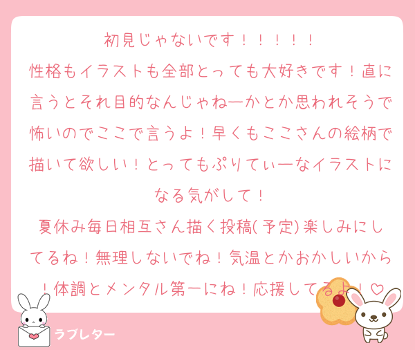 初見じゃないです！！！！！
性格もイラストも全部とっても大好きです！直に言うとそれ目的なんじゃねーかとか思われそうで怖いのでここで言うよ！早くもここさんの絵柄で描いて欲しい！とってもぷりてぃーなイラストになる気がして！
夏休み毎日相互さん描く投稿(予定)楽しみにしてるね！無理しないでね！気温とかおかしいから！体調とメンタル第一にね！応援してるよ！