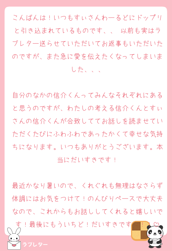 こんばんは！いつもすぃさんわーるどにドップリと引き込まれているものです、、♡以前も実はラブレター送らせていただいてお返事もいただいたのですが、また急に愛を伝えたくなってしまいました、、、

自分のなかの信介くんってみんなそれぞれにあると思うのですが、わたしの考える信介くんとすぃさんの信介くんが合致しててお話しを読ませていただくたびにふわふわであったかくて幸せな気持ちになります。いつもありがとうございます。本当にだいすきです！

最近かなり暑いので、くれぐれも無理はなさらず体調にはお気をつけて！のんびりペースで大丈夫なので、これからもお話ししてくれると嬉しいです！最後にもういちど！だいすきです〜！！