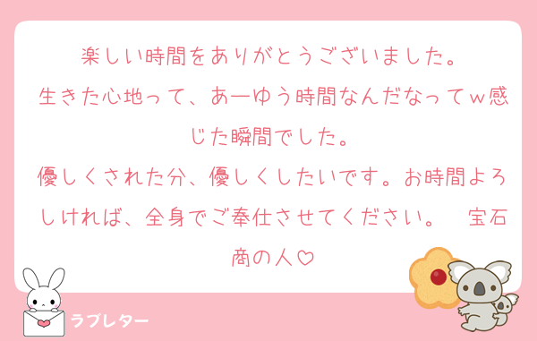 楽しい時間をありがとうございました。
生きた心地って、あーゆう時間なんだなってｗ感じた瞬間でした。
優しくされた分、優しくしたいです。お時間よろしければ、全身でご奉仕させてください。　宝石商の人