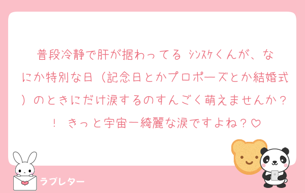 普段冷静で肝が据わってる ｼﾝｽｹくんが、なにか特別な日（記念日とかプロポーズとか結婚式）のときにだけ涙するのすんごく萌えませんか？！ きっと宇宙一綺麗な涙ですよね？