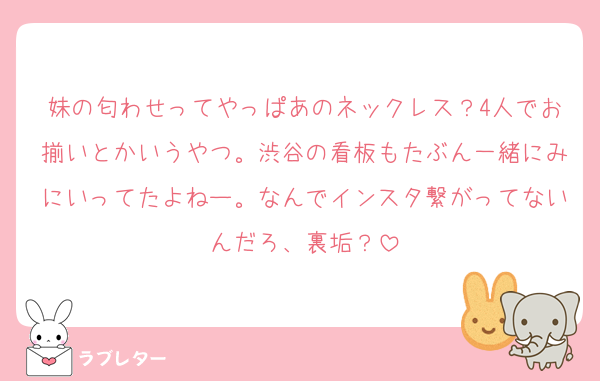 妹の匂わせってやっぱあのネックレス？4人でお揃いとかいうやつ。渋谷の看板もたぶん一緒にみにいってたよねー。なんでインスタ繋がってないんだろ、裏垢？