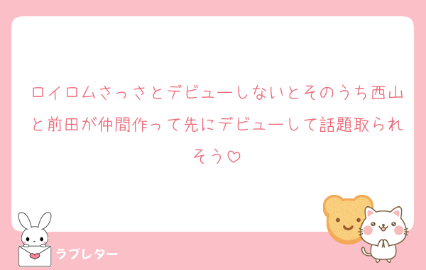 ロイロムさっさとデビューしないとそのうち西山と前田が仲間作って先にデビューして話題取られそう