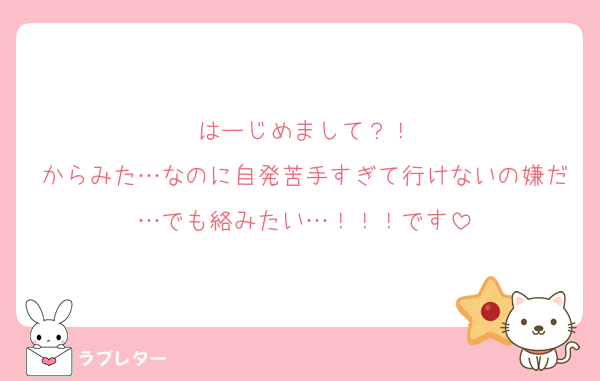 はーじめまして？！
からみた…なのに自発苦手すぎて行けないの嫌だ…でも絡みたい…！！！です