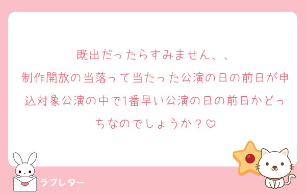 既出だったらすみません、、
制作開放の当落って当たった公演の日の前日が申込対象公演の中で1番早い公演の日の前日かどっちなのでしょうか？