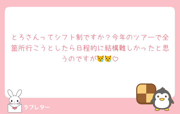 とろさんってシフト制ですか？今年のツアーで全箇所行こうとしたら日程的に結構難しかったと思うのですが😿😿