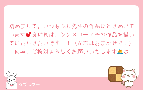 初めまして。いつもふじ先生の作品にときめいています💕良ければ、シン×コーイチの作品を描いていただきたいです…！（左右はおまかせで！）何卒、ご検討よろしくお願いいたします🙇