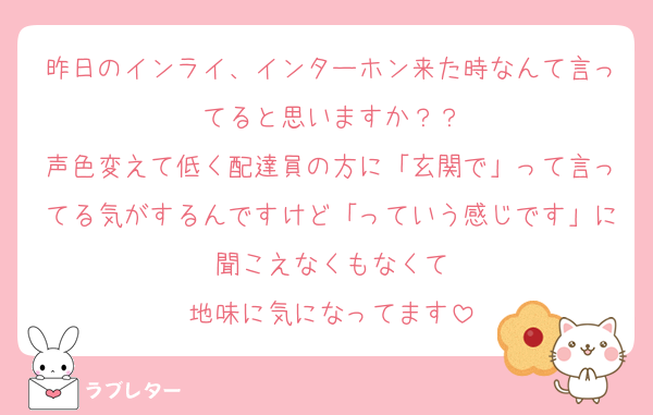 昨日のインライ、インターホン来た時なんて言ってると思いますか？？
声色変えて低く配達員の方に「玄関で」って言ってる気がするんですけど「っていう感じです」に聞こえなくもなくて
地味に気になってます