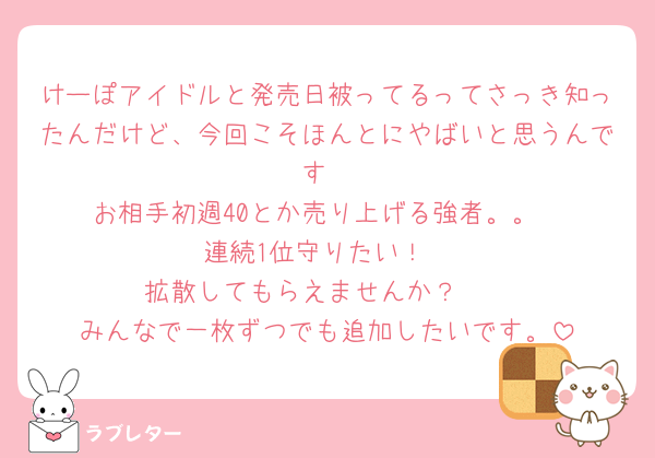 けーぽアイドルと発売日被ってるってさっき知ったんだけど、今回こそほんとにやばいと思うんです
お相手初週40とか売り上げる強者。。
連続1位守りたい！
拡散してもらえませんか？🥺
みんなで一枚ずつでも追加したいです。