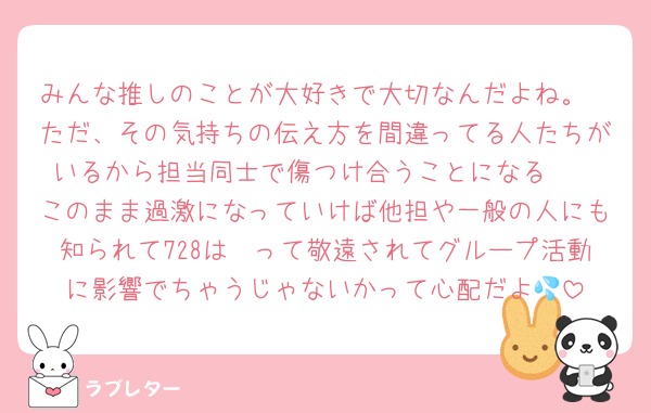 みんな推しのことが大好きで大切なんだよね。
ただ、その気持ちの伝え方を間違ってる人たちがいるから担当同士で傷つけ合うことになる🥺
このまま過激になっていけば他担や一般の人にも知られて728は〜って敬遠されてグループ活動に影響でちゃうじゃないかって心配だよ💦