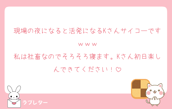 現場の夜になると活発になるKさんサイコーですｗｗｗ
私は社畜なのでそろそろ寝ます。Kさん初日楽しんできてください！