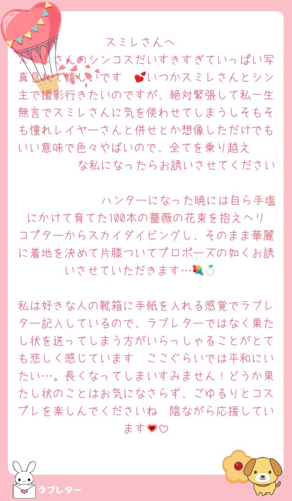 スミレさんへ
スミレさんのシンコスだいすきすぎていっぱい写真見れて嬉しいです〜💕いつかスミレさんとシン主で撮影行きたいのですが、絶対緊張して私一生無言でスミレさんに気を使わせてしまうしそもそも憧れレイヤーさんと併せとか想像しただけでもいい意味で色々やばいので、全てを乗り越え𝒑𝒆𝒓𝒇𝒆𝒄𝒕な私になったらお誘いさせてください🫶
𝒑𝒆𝒓𝒇𝒆𝒄𝒕ハンターになった暁には自ら手塩にかけて育てた100本の薔薇の花束を抱えヘリコプターからスカイダイビングし、そのまま華麗に着地を決めて片膝ついてプロポーズの如くお誘いさせていただきます…💐💍

私は好きな人の靴箱に手紙を入れる感覚でラブレター記入しているので、ラブレターではなく果たし状を送ってしまう方がいらっしゃることがとても悲しく感じています🥲ここぐらいでは平和にいたい…。長くなってしまいすみません！どうか果たし状のことはお気になさらず、ごゆるりとコスプレを楽しんでくださいね🥹陰ながら応援しています💗