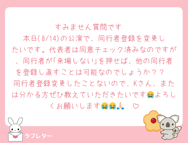 すみません質問です‼️
本日(8/14)の公演で、同行者登録を変更したいです。代表者は同意チェック済みなのですが、同行者が｢来場しない｣を押せば、他の同行者を登録し直すことは可能なのでしょうか？？
同行者登録変更したことないので、Kさん、または分かる方ぜひ教えていただきたいです😭よろしくお願いします😭😭🙏🏻