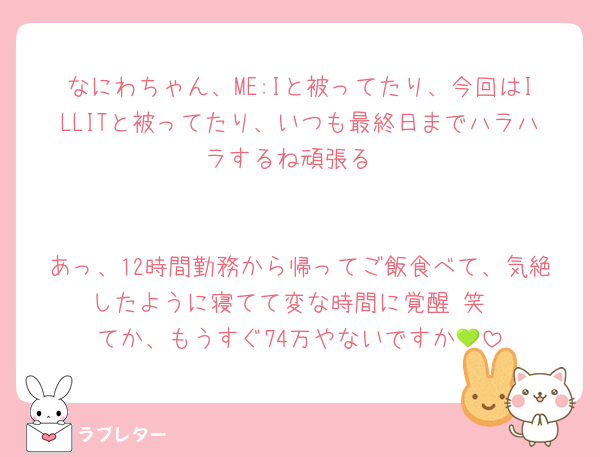 なにわちゃん、ME:Iと被ってたり、今回はILLITと被ってたり、いつも最終日までハラハラするね頑張る


あっ、12時間勤務から帰ってご飯食べて、気絶したように寝てて変な時間に覚醒 笑
てか、もうすぐ74万やないですか💚