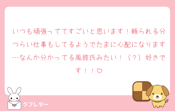 いつも頑張っててすごいと思います！頼られる分つらい仕事もしてるようでたまに心配になります…なんか分かってる風彼氏みたい！（？）好きです！！
