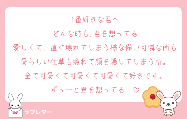 1番好きな君へ
どんな時も､君を想ってる
愛しくて、直ぐ壊れてしまう様な儚い可憐な所も愛らしい仕草も照れて顔を隠してしまう所。
全て可愛くて可愛くて可愛くて好きです。
ずっーと君を想ってる❤️