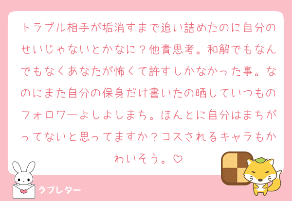 トラブル相手が垢消すまで追い詰めたのに自分のせいじゃないとかなに？他責思考。和解でもなんでもなくあなたが怖くて許すしかなかった事。なのにまた自分の保身だけ書いたの晒していつものフォロワーよしよしまち。ほんとに自分はまちがってないと思ってますか？コスされるキャラもかわいそう。