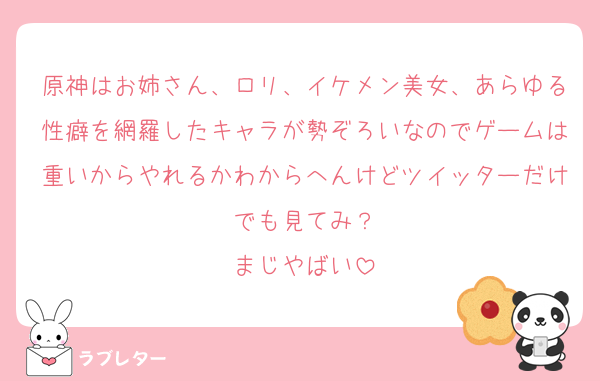 原神はお姉さん、ロリ、イケメン美女、あらゆる性癖を網羅したキャラが勢ぞろいなのでゲームは重いからやれるかわからへんけどツイッターだけでも見てみ？
まじやばい