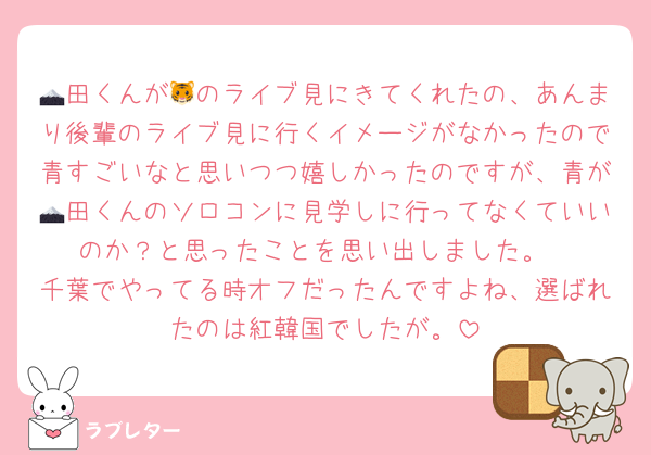 🗻田くんが🐯のライブ見にきてくれたの、あんまり後輩のライブ見に行くイメージがなかったので青すごいなと思いつつ嬉しかったのですが、青が🗻田くんのソロコンに見学しに行ってなくていいのか？と思ったことを思い出しました。
千葉でやってる時オフだったんですよね、選ばれたのは紅韓国でしたが。
