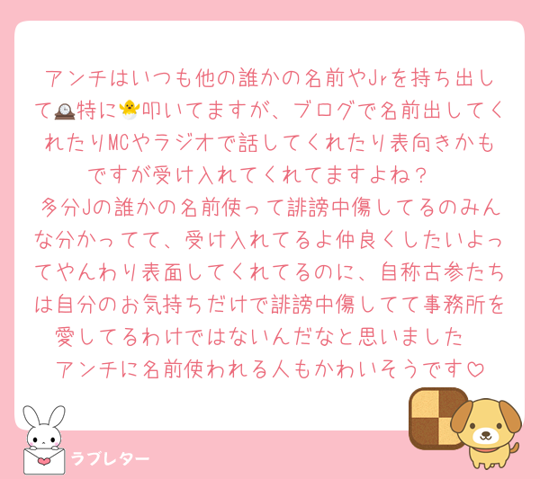 アンチはいつも他の誰かの名前やJrを持ち出して🕰特に🐣叩いてますが、ブログで名前出してくれたりMCやラジオで話してくれたり表向きかもですが受け入れてくれてますよね？
多分Jの誰かの名前使って誹謗中傷してるのみんな分かってて、受け入れてるよ仲良くしたいよってやんわり表面してくれてるのに、自称古参たちは自分のお気持ちだけで誹謗中傷してて事務所を愛してるわけではないんだなと思いました
アンチに名前使われる人もかわいそうです